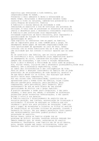 espíritos que reencarnam a todo momento, por
responsabilidade do homem.
Preservar o meio ambiente é dever e necessidade ao
mesmo tempo. Encarnados e desencarnados estamos todos
sujeitos a viver na natureza, cabendo-nos preservá-la a todo
custo.?Página em branco?18. Família
A família é o núcleo básico da sociedade e onde
reencarnam os espíritos a fim de continuar seu processo de
evolução. É nela onde se processam os encontros de antigos
afetos e desafetos para o necessário crescimento espiritual.
A família é uma instituição cuja implantação na
sociedade significou um marco evolutivo, pois representa a
possibilidade da fixação de vínculos afetivos e de
aprendizagem do amor.
Cada espírito ao reencarnar tem um papel na família,
não só importante para si como também para o grupo. No
desempenho desse papel de extrema responsabilidade ele
terá oportunidade de apreender as leis de Deus. Saber
conviver com os entes familiares não só é uma arte como
uma atividade que faz crescer e evoluir aqueles que se saem
bem.
Ao se constituir uma família, que se inicia geralmente
na convivência a dois, costuma-se criar expectativas quanto
ao desempenho do outro, cobrando-lhe atitudes que nem
sempre são alcançadas, o que torna a relação desgastada.
Viver a dois é desejar a felicidade do outro além da própria.
Ela, muitas vezes, inicia-se sem o necessário planejamento,?onde seus
membros, sem a necessária experiência, vivem
ao sabor das circunstâncias e das contingências da vida.
Para se obter o desejado crescimento na família não se pode
prescindir de um planejamento de como mantê-la, quantos e
em que época devem vir os filhos, dos diálogos que devem
existir entre seus componentes, etc.
Por ser criado como individualidade, constitui-se um
aprendizado para o homem viver em família, cujas lições
básicas passam pela renúncia, pela paciência, pela
compreensão, pela parcimônia, pelo respeito, pelo
entendimento de que se está diante de uma grande
oportunidade de evoluir com o grupo familiar.
É preciso aprender a ceder para conquistar, a dar para
receber, a amar para ser amado, a entender as diferenças
produzidas pelas sucessivas reencarnações, a não querer
moldar o outro à sua maneira.
A família auxilia o direcionamento do espírito que se
encontra perdido, sem limites, necessitando de orientação e
acolhimento. É através da educação na infância que ele
receberá o apoio aos seus projetos de renovação. Cabe aos
pais o papel de encaminhar e orientar os filhos no sentido
de reequilibrar as atitudes viciosas do passado, visando a
harmonia no futuro. Ser por demais permissivo tanto quanto
ser excessivamente castrador poderá produzir danos à
encarnação do espírito.
Muitas vezes, nasce na família alguém com um
problema de difícil solução, exigindo esforço dobrado dos
demais membros que, às vezes, ausentam-se do auxílio
necessário. Geralmente, numa família não há um só doente,
pois, quando alguém vem nessa circunstância, todos são
doentes. Num certo sentido foram co-responsáveis pelo
 
