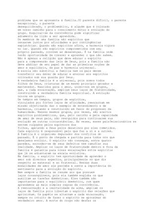 problema que se apresenta à família.?O parente difícil, o parente
excepcional, o parente
desequilibrado, o problemático, é alguém que é colocado
em nosso caminho para o crescimento mútuo e evolução do
grupo. Esquivar-se da convivência pode significar
adiamento da lição a ser aprendida.
Os membros de uma família são espíritos que
renascem juntos por afinidades e por contingências
expiatórias. Quando são espíritos afins, a harmonia vigora
no lar. Quando são espíritos comprometidos com seu
próprio passado, ocorrem as desavenças. É na família onde
terão oportunidade de crescer e aprender o que não sabem.
Não é apenas a religião que deve educar o espírito
para a compreensão das leis de Deus, pois a família não
deve abdicar de seu papel de dar as primeiras noções de
amor e equilíbrio, de paz e harmonia universal.
A escola não substitui a família nem os pais devem
transferir seu dever de educar e ensinar aos espíritos
colocados sob sua guarda por Deus.
A verdadeira família é a universal, pois somos todos
filhos de Deus, criaturas de um mesmo princípio gerador e
mantenedor. Nascidos para o amor, unimo-nos em grupos,
que, a cada encarnação, ampliam seus laços de fraternidade,
construindo a verdadeira família espiritual. A evolução
ocorre em grupos.
De tempos em tempos, grupos de espíritos,
vinculados por fortes laços de afinidade, reencarnam em
missão objetivando dar o exemplo de entendimento e de
harmonia, criando e construindo em favor do progresso da
humanidade. Nesses mesmos grupos, por vezes, são aceitos
espíritos problemáticos, que, pelo carinho e pela capacidade
de amar de seus pais, são reerguidos para continuarem sua
evolução em outras circunstâncias. Às vezes, esses pais?missionários se
sentem culpados pelos equívocos dos
filhos, apelando a Deus pelos desatinos por eles cometidos.
Cada espírito é responsável pelo que faz a si e a outrem.
A família é o organismo depurador dos conflitos do
passado. É o ponto de chegada e partida para todos nós que
desejamos evoluir. O espírito não consegue, entre quatro
paredes, esconder-se de seus defeitos nem camuflar sua
realidade. Ampliar os laços de fraternidade dentro e fora da
família é garantia para novas encarnações entre espíritos
que já se adiantaram na escala evolutiva.
Na família, o espírito tem oportunidade de aprender o
amor sob diversos aspectos, principalmente no que diz
respeito ao maternal e ao fraternal. Nessas duas
modalidades de amor ele percebe e sente a importância do
sentimento para a evolução do espírito.
Nem sempre a família se resume aos que possuem
laços consangüíneos, pois ela também engloba os que
auxiliam as tarefas domésticas. Eles também são
importantes para o equilíbrio doméstico, com quem
aprendemos as mais simples regras de convivência.
A reencarnação e a imortalidade da alma, ampliam os
laços de família pois libertam o espírito das relações que
aprisionam. Os papéis se alternam a cada encarnação,
sempre no intuito de fazer o espírito se aproximar do
verdadeiro amor. A morte do corpo não desfaz os
 