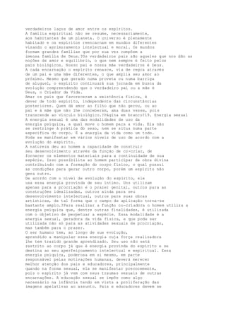 verdadeiros laços de amor entre os espíritos.
A família espiritual não se resume, necessariamente,
aos habitantes de um planeta. O universo é plenamente
habitado e os espíritos reencarnam em mundos diferentes
visando o aprimoramento intelectual e moral. Os mundos
formam grandes famílias que por sua vez compõem a
imensa família de Deus.?Os verdadeiros pais são aqueles que nos dão as
noções de amor e equilíbrio, o que nem sempre é feito pelos
pais biológicos. Nosso pai e nossa mãe verdadeiros é Deus.
A cada encarnação o espírito renasce, via de regra através
de um pai e uma mãe diferentes, o que amplia seu amor ao
próximo. Mesmo que gerado numa proveta ou numa barriga
de aluguel, o espírito continuará sua jornada em busca da
evolução compreendendo que o verdadeiro pai ou a mãe é
Deus, o Criador da Vida.
Amar os pais que favoreceram a existência física, é
dever de todo espírito, independente das circunstâncias
posteriores. Quem dá amor ao filho que não gerou, ou ao
pai e à mãe que não lhe conceberam, ama duas vezes, pois
transcende ao vínculo biológico.?Página em branco?19. Energia sexual
A energia sexual é uma das modalidades de uso da
energia psíquica, a qual move o homem para a vida. Ela não
se restringe à prática do sexo, nem se situa numa parte
específica do corpo. É a energia da vida como um todo.
Pode se manifestar em vários níveis de uso de acordo com a
evolução do espírito.
A natureza deu ao homem a capacidade de construir
seu desenvolvimento através da função de co-criar, de
fornecer os elementos materiais para a continuidade de sua
espécie. Isso possibilita ao homem participar da obra divina
contribuindo com a formação do corpo físico, o qual possui
as condições para gerar outro corpo, porém um espírito não
gera outro.
De acordo com o nível de evolução do espírito, ele
usa essa energia provinda de seu íntimo. Uns utilizam
apenas para a procriação e o prazer genital, outros para as
construções idealizadas, outros ainda para seu
desenvolvimento intelectual, outros para suas obras
artísticas, de tal forma que o campo de aplicação torna-se
bastante amplo.?Para realizar a função co-criadora o homem utiliza a
energia psíquica que, dentre outras finalidades, é utilizada
com o objetivo de perpetuar a espécie. Essa modalidade é a
energia sexual, geradora da vida física, e que pode ser
utilizada não só para as atividades sexuais de procriação,
mas também para o prazer.
O ser humano tem, ao longo de sua evolução,
aprendido a manipular essa energia cuja força realizadora
lhe tem trazido grande aprendizado. Seu uso não está
restrito ao corpo já que é energia provinda do espírito e se
destina ao seu aperfeiçoamento intelectual e espiritual. Essa
energia psíquica, poderosa em si mesmo, em parte
responsável pelas motivações humanas, deverá merecer
melhor atenção dos pais e educadores, principalmente
quando na forma sexual, ela se manifestar precocemente,
pois o espírito já vem com seus traumas sexuais de outras
encarnações. A educação sexual se impõe como algo
necessário na infância tendo em vista a proliferação das
imagens apelativas ao assunto. Pais e educadores devem se
 