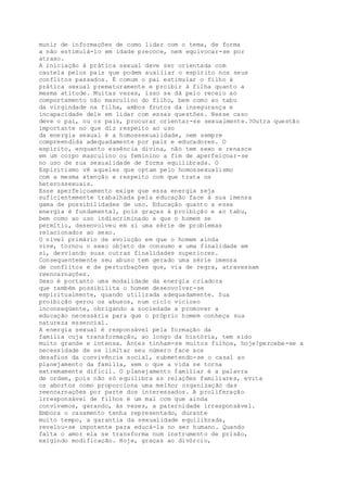 munir de informações de como lidar com o tema, de forma
a não estimulá-lo em idade precoce, nem equivocar-se por
atraso.
A iniciação à prática sexual deve ser orientada com
cautela pelos pais que podem auxiliar o espírito nos seus
conflitos passados. É comum o pai estimular o filho à
prática sexual prematuramente e proibir à filha quanto a
mesma atitude. Muitas vezes, isso se dá pelo receio ao
comportamento não masculino do filho, bem como ao tabu
da virgindade na filha, ambos frutos da insegurança e
incapacidade dele em lidar com essas questões. Nesse caso
deve o pai, ou os pais, procurar orientar-se sexualmente.?Outra questão
importante no que diz respeito ao uso
da energia sexual é a homossexualidade, nem sempre
compreendida adequadamente por pais e educadores. O
espírito, enquanto essência divina, não tem sexo e renasce
em um corpo masculino ou feminino a fim de aperfeiçoar-se
no uso de sua sexualidade de forma equilibrada. O
Espiritismo vê aqueles que optam pelo homossexualismo
com a mesma atenção e respeito com que trata os
heterossexuais.
Esse aperfeiçoamento exige que essa energia seja
suficientemente trabalhada pela educação face à sua imensa
gama de possibilidades de uso. Educação quanto a essa
energia é fundamental, pois graças à proibição e ao tabu,
bem como ao uso indiscriminado a que o homem se
permitiu, desenvolveu em si uma série de problemas
relacionados ao sexo.
O nível primário de evolução em que o homem ainda
vive, tornou o sexo objeto de consumo e uma finalidade em
si, desviando suas outras finalidades superiores.
Consequentemente seu abuso tem gerado uma série imensa
de conflitos e de perturbações que, via de regra, atravessam
reencarnações.
Sexo é portanto uma modalidade da energia criadora
que também possibilita o homem desenvolver-se
espiritualmente, quando utilizada adequadamente. Sua
proibição gerou os abusos, num ciclo vicioso
inconseqüente, obrigando a sociedade a promover a
educação necessária para que o próprio homem conheça sua
natureza essencial.
A energia sexual é responsável pela formação da
família cuja transformação, ao longo da história, tem sido
muito grande e intensa. Antes tinham-se muitos filhos, hoje?percebe-se a
necessidade de se limitar seu número face aos
desafios da convivência social, submetendo-se o casal ao
planejamento da família, sem o que a vida se torna
extremamente difícil. O planejamento familiar é a palavra
de ordem, pois não só equilibra as relações familiares, evita
os abortos como proporciona uma melhor organização das
reencarnações por parte dos interessados. A proliferação
irresponsável de filhos é um mal com que ainda
convivemos, gerando, às vezes, a paternidade irresponsável.
Embora o casamento tenha representado, durante
muito tempo, a garantia da sexualidade equilibrada,
revelou-se impotente para educá-la no ser humano. Quando
falta o amor ela se transforma num instrumento de prisão,
exigindo modificação. Hoje, graças ao divórcio,
 