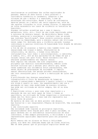 resolveram-se os problemas das uniões equivocadas do
passado. Embora se deva buscar o mais possível a
convivência harmônica no casamento, chega-se a uma
situação em que o melhor é a separação, a bem da
encarnação dos envolvidos. Mesmo à custa de sofrimentos
deve-se pensar se o melhor não seria separar-se, afim de
não agravar situações ou criar carmas futuros. A separação
se torna necessária nos casos de violência ou tentativa de
homicídio.
Algumas religiões acreditam que o sexo é impuro,
pecaminoso, sujo, etc., fruto de uma visão equivocada sobre
a natureza da energia sexual. Em decorrência dessa visão
errônea, passou-se a considerar o celibato como um estado
que indicava “purificação”. Esse conceito provocou graves
conflitos na humanidade, pois a energia sexual não utilizada
nesse campo foi desviada para a violência gerando traumas
individuais e guerras coletivas.?A humanidade hoje dispõe de métodos
contraceptivos
a fim de não só planejar a família como também viver sua
sexualidade sem culpas e medos. Afastando-se do
infanticídio, do aborto, o homem criou métodos
contraceptivos, tais como: o anticoncepcional, a camisinha,
a tabela, etc., até um dia aproximar-se do tempo em que a
relação sexual não gere filho. Nesse movimento ele vem
educando gradativamente seu impulso sexual.
Esse impulso não educado tem sido responsável pela
poligamia que diminuiu consideravelmente, embora ainda
existam culturas que a adotam; pelo aborto que, mesmo
tendo aumentado sua incidência entre adolescentes, vem
sendo objeto de preocupação da sociedade. O impulso
sexual descontrolado tem gerado paixões avassaladoras,
não raro resvalando para o crime e a destruição de lares sem
conta.
A proliferação das doenças sexualmente
transmissíveis é fruto da deseducação do homem em
relação à sexualidade e demonstra o quanto infantil e frágil
ele ainda é quanto ao sexo. Seu amadurecimento vem com a
percepção do sexo como modalidade da energia criadora,
que pode ser utilizada em vários campos, não só na área
genital.
O Espiritismo coloca o sexo como algo importante e a
educação de seu uso será capaz de levar o homem ao
equilíbrio, se utilizado de forma respeitosa e consciente. O
homem não foi feito para o sexo nem ele representa sua
única fonte de prazer.
Em matéria de sexo não se deve proibir nem abusar,
mas buscar-se o uso responsável.?Página em branco?20. Uma sociedade
espírita
e uma instituição espírita
Uma sociedade onde vigorem os princípios espíritas,
necessariamente será regida pelo amor e pela caridade, os
quais deverão ser os sentimentos característicos de seus
indivíduos. O Bem sempre prevalecerá, a felicidade e a paz
representarão aquisições importantes para seu progresso
moral.
Muito embora não se alcance na Terra a felicidade
plena, ela deve ser almejada mesmo que de forma relativa.
Não se deve pensar que os princípios espíritas devem ser
 
