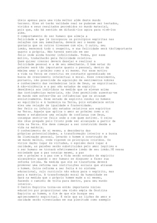 úteis apenas para uma vida melhor além deste mundo
terreno. Eles só terão validade real se puderem ser testados,
vividos e seus resultados percebidos no mundo material,
pois que, não há sentido em difundi-los agora para vivê-los
além.
O comportamento do ser humano que almeja a
felicidade e que já incorporou os princípios espíritas nas
relações com seu semelhante, deverá ser o mesmo que
gostaria que os outros tivessem com ele. O outro, seu
irmão, merecerá todo o respeito, e sua felicidade será tão?importante
quanto a própria. Não haverá sentido em ser
feliz onde ainda houver infelicidade. Todos, por esse
motivo, trabalharão pela felicidade coletiva.
Quem quiser crescer deverá desejar e realizar a
felicidade pessoal e a de seu semelhante. O bem estar do
próximo será tão importante quanto o pessoal, dentro da
máxima amar o próximo como a si mesmo. Por esse motivo
a vida na Terra se constitui em constante aprendizado em
busca do crescimento intelectual e moral. Esse crescimento,
portanto, não prescinde da aquisição de sentimentos nobres
e conhecimento das verdadeiras leis de Deus, as espirituais.
A não-violência e a paz são estados de espírito
desejáveis aos indivíduos na medida que os elevam acima
das contingências materiais, não lhes permitindo ausentar-se
do mundo nem sofrer-lhe as influências que os atrasam
evolutivamente. Esse estado de espírito conduz os homens
ao equilíbrio e à harmonia na Terra, pois estabelece entre
eles uma relação de igualdade e fraternidade.
Ser feliz ou infeliz são estados relativos aos espíritos
na Terra. Aquele que aplica o amor ao próximo como a si
mesmo e estabelece uma relação de confiança com Deus,
consegue sentir-se feliz onde e com quem estiver. O reino
dos céus pregado pelo Cristo pode ser alcançado a partir da
vida na Terra. Ele deve começar a ser construído desde a
vida na matéria.
O conhecimento de si mesmo, a descoberta das
próprias potencialidades, a transformação interior e a busca
da iluminação pessoal, levarão o homem à construção de
um mundo melhor, onde vigorem os princípios cristãos. Os
vícios darão lugar às virtudes, o egoísmo dará lugar à
caridade, as paixões serão substituídas pelo amor legítimo e
o ser humano se tornará efetivamente irmão de seu irmão.?É nessa
sociedade que a paz consigo mesmo, a paz
com o próximo e a paz com a Vida serão estados de espírito
alcançáveis quando o ser humano se dispuser a fazer sua
reforma íntima. Na medida que ele se transforma deverá
promover uma reforma nas instituições sociais que atrasam
o homem. Outra reforma a ser feita é no sistema
educacional, cujo currículo não educa para o espírito, mas
para a matéria. A transformação moral da humanidade se
dará na medida que o próprio homem mude a si mesmo,
fazendo o caminho de volta para dentro, para seu mundo
interior.
O Centro Espírita torna-se então importante núcleo
educativo por proporcionar uma visão ampla da Doutrina
Espírita ao homem, a fim de que ele busque seu
aprimoramento espiritual. É nele que as lições de amor e
caridade serão vivenciadas em sua plenitude como exemplo
 