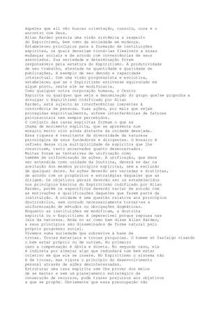 àqueles que ali vão buscar orientação, consolo, cura e o
encontro com Deus.
Allan Kardec possuía uma visão sistêmica a respeito
do Espiritismo, bem como da sociedade em mudança.
Estabeleceu princípios para a formação de instituições
espíritas, os quais deveriam torná-las flexíveis a essas
mudanças sociais e de acordo com conveniências de seus
associados. Sua seriedade e determinação foram
responsáveis pela estatura do Espiritismo. A produtividade
de seu trabalho, atestada na quantidade e qualidade de
publicações, é exemplo de seu denodo e capacidade
intelectual. Com uma visão progressista e evolutiva,
estabeleceu que se o Espiritismo estivesse equivocado em
algum ponto, neste ele se modificaria.
Como qualquer outra corporação humana, o Centro
Espírita ou qualquer que seja a denominação do grupo que?se proponha a
divulgar o Espiritismo codificado por Allan
Kardec, está sujeito às interferências inerentes à
convivência de pessoas. Suas ações, por mais que sejam
protegidas espiritualmente, sofrem interferências de fatores
psicossociais nem sempre percebidos.
O conjunto das casas espíritas formam o que se
chama de movimento espírita, que se apresenta num
mosaico muito rico ainda distante da unidade desejada.
Essa riqueza é resultante da diversidade da natureza
psicológica de seus fundadores e dirigentes. O mosaico é
reflexo dessa rica multiplicidade de espíritos que lhe
constituem, tanto encarnados quanto desencarnados.
Muitas foram as tentativas de unificação como
também de uniformização de ações. A unificação, que deve
ser entendida como unidade da Doutrina, deverá se dar na
aceitação dos mesmos princípios espíritas, sem a exclusão
de qualquer deles. As ações deverão ser variadas e distintas,
de acordo com os propósitos e estratégias daqueles que as
dirigem. Os objetivos gerais deverão ser os estabelecidos
nos princípios básicos do Espiritismo codificado por Allan
Kardec, porém os específicos deverão variar de acordo com
as motivações e qualificações daqueles que fazem parte da
instituição. A unidade é uma questão relativa aos princípios
doutrinários, sem contudo necessariamente tornar-se a
uniformização de métodos ou obrigações dogmáticas.
Enquanto as instituições se modificam, a doutrina
espírita ou o Espiritismo é imperecível porque repousa nas
leis da natureza. Anda no ar como bem disse Allan Kardec,
e seus princípios são disseminados de forma natural pelo
próprio progresso social.
Vivemos numa sociedade que sobrevive à base de
trocas. Trocas materiais e trocas psíquicas. O homem só faz?algo visando
o bem estar próprio ou de outrem. No primeiro
caso a compensação é óbvia e direta. No segundo caso, ela
é indireta por almejar algo que redundará num bem estar
coletivo em que ele se insere. No Espiritismo o sistema não
é de trocas, mas vigora o princípio do desenvolvimento
pessoal através de ações desinteressadas.
Estruturar uma casa espírita sem lhe prover dos meios
de se manter e sem um planejamento estratégico de
consecução de recursos, pode trazer prejuízos aos objetivos
a que se propõe. Obviamente que essa preocupação não
 