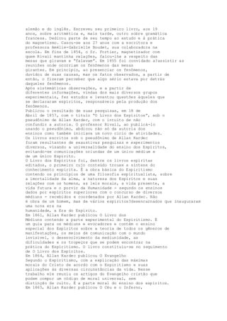 alemão e do inglês. Escreveu seu primeiro livro, aos 19
anos, sobre aritmética e, mais tarde, outro sobre gramática
francesa. Dedicou parte de seu tempo ao estudo e à prática
do magnetismo. Casou-se aos 27 anos com a escritora e
professora Amélie-Gabrielle Boudet, sua colaboradora na
escola. Em fins de 1854, o Sr. Fortier, magnetizador com
quem Rivail mantinha relações, falou-lhe a respeito das
mesas que giravam e “falavam”. Em 1855 foi convidado a?assistir as
reuniões onde ocorriam os fenômenos das mesas
girantes. Em princípio, ao presenciar os fenômenos,
duvidou de suas causas, mas os fatos observados, a partir de
então, o fizeram perceber que algo sério estava por detrás
daqueles fenômenos.
Após sistemáticas observações, e a partir de
diferentes informações, vindas dos mais diversos grupos
experimentais, fez estudos e levantou questões àqueles que
se declararam espíritos, responsáveis pela produção dos
fenômenos.
Publicou o resultado de suas pesquisas, em 18 de
Abril de 1857, com o título “O Livro dos Espíritos”, sob o
pseudônimo de Allan Kardec, com o intuito de não
confundir a autoria. O professor Rivail, ao publicá-lo
usando o pseudônimo, abdicou não só da autoria dos
ensinos como também iniciava um novo ciclo de atividades.
Os livros escritos sob o pseudônimo de Allan Kardec
foram resultantes de exaustivas pesquisas e experimentos
diversos, visando a universalidade do ensino dos Espíritos,
evitando-se comunicações oriundas de um único médium e
de um único Espírito.
O Livro dos Espíritos foi, dentre os livros espíritas
editados, o primeiro cujo conteúdo trouxe a síntese do
conhecimento espírita. É a obra básica do Espiritismo
contendo os princípios de uma filosofia espiritualista, sobre
a imortalidade da alma, a natureza dos Espíritos e suas
relações com os homens, as leis morais, a vida presente, a
vida futura e o porvir da Humanidade - segundo os ensinos
dados por espíritos superiores com o concurso de diversos
médiuns - recebidos e coordenados por Allan Kardec. Não
é obra de um homem, mas de vários espíritos?desencarnados que inauguraram
uma nova era na
humanidade, a Era do Espírito.
Em 1861, Allan Kardec publicou O Livro dos
Médiuns contendo a parte experimental do Espiritismo. É
um guia para os médiuns e evocadores e contém o ensino
especial dos Espíritos sobre a teoria de todos os gêneros de
manifestações, os meios de comunicação com o mundo
invisível, o desenvolvimento da mediunidade, as
dificuldades e os tropeços que se podem encontrar na
prática do Espiritismo. O livro constituiu-se no seguimento
de O Livro dos Espíritos.
Em 1864, Allan Kardec publicou O Evangelho
Segundo o Espiritismo, com a explicação das máximas
morais do Cristo de acordo com o Espiritismo e suas
aplicações às diversas circunstâncias da vida. Nesse
trabalho ele reuniu os artigos do Evangelho cristão que
podem compor um código de moral universal, sem
distinção de culto. É a parte moral do ensino dos espíritos.
Em 1865, Allan Kardec publicou O Céu e o Inferno,
 