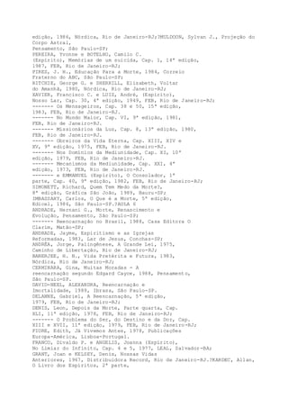 edição, 1986, Nórdica, Rio de Janeiro-RJ;?MULDOON, Sylvan J., Projeção do
Corpo Astral,
Pensamento, São Paulo-SP;
PEREIRA, Yvonne e BOTELHO, Camilo C.
(Espírito), Memórias de um suicida, Cap. 1, 14ª edição,
1987, FEB, Rio de Janeiro-RJ;
PIRES, J. H., Educação Para a Morte, 1984, Correio
Fraterno do ABC, São Paulo-SP;
RITCHIE, George G. e SHERRILL, Elisabeth, Voltar
do Amanhã, 1980, Nórdica, Rio de Janeiro-RJ;
XAVIER, Francisco C. e LUIZ, André, (Espírito),
Nosso Lar, Cap. 30, 4ª edição, 1949, FEB, Rio de Janeiro-RJ;
------- Os Mensageiros, Cap. 38 e 50, 15ª edição,
1983, FEB, Rio de Janeiro-RJ.
------- No Mundo Maior, Cap. VI, 9ª edição, 1981,
FEB, Rio de Janeiro-RJ.
------- Missionários da Luz, Cap. 8, 13ª edição, 1980,
FEB, Rio de Janeiro-RJ.
------- Obreiros da Vida Eterna, Cap. XIII, XIV e
XV, 9ª edição, 1975, FEB, Rio de Janeiro-RJ.
------- Nos Domínios da Mediunidade, Cap. XI, 10ª
edição, 1979, FEB, Rio de Janeiro-RJ.
------- Mecanismos da Mediunidade, Cap. XXI, 4ª
edição, 1973, FEB, Rio de Janeiro-RJ.
------- e EMMANUEL (Espírito), O Consolador, 1ª
parte, Cap. 40, 9ª edição, 1982, FEB, Rio de Janeiro-RJ;
SIMONETT, Richard, Quem Tem Medo da Morte?,
8ª edição, Gráfica São João, 1989, Bauru-SP;
IMBASSAHY, Carlos, O Que é a Morte, 5ª edição,
Edicel, 1986, São Paulo-SP.?AULA 6
ANDRADE, Hernani G., Morte, Renascimento e
Evolução, Pensamento, São Paulo-SP;
------- Reencarnação no Brasil, 1988, Casa Editora O
Clarim, Matão-SP;
ANDRADE, Jayme, Espiritismo e as Igrejas
Reformadas, 1983, Lar de Jesus, Conchas-SP;
ANDRÉA, Jorge, Palingênese, A Grande Lei, 1975,
Caminho de Libertação, Rio de Janeiro-RJ;
BANERJEE, H. N., Vida Pretérita e Futura, 1983,
Nórdica, Rio de Janeiro-RJ;
CERMINARA, Gina, Muitas Moradas - A
reencarnação segundo Edgard Cayce, 1988, Pensamento,
São Paulo-SP.
DAVID-NEEL, ALEXANDRA, Reencarnação e
Imortalidade, 1989, Ibrasa, São Paulo-SP.
DELANNE, Gabriel, A Reencarnação, 5ª edição,
1979, FEB, Rio de Janeiro-RJ;
DENIS, Leon, Depois da Morte, Parte quarta, Cap.
XLI, 11ª edição, 1978, FEB, Rio de Janeiro-RJ;
------- O Problema do Ser, do Destino e da Dor, Cap.
XIII e XVII, 11ª edição, 1979, FEB, Rio de Janeiro-RJ;
FIORE, Edith, Já Vivemos Antes, 1978, Publicações
Europa-América, Lisboa-Portugal.
FRANCO, Divaldo P. e ANGELIS, Joanna (Espírito),
No Limiar do Infinito, Cap. 4 e 5, 1977, LEAL, Salvador-BA;
GRANT, Joan e KELSEY, Denis, Nossas Vidas
Anteriores, 1967, Distribuidora Record, Rio de Janeiro-RJ.?KARDEC, Allan,
O Livro dos Espíritos, 2ª parte,
 