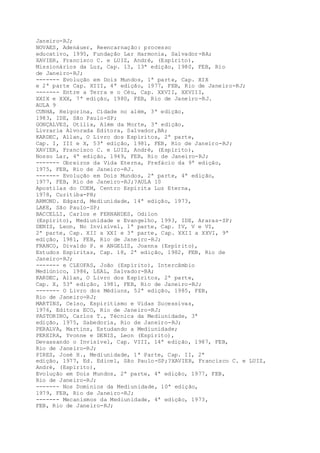 Janeiro-RJ;
NOVAES, Adenáuer, Reencarnação: processo
educativo, 1995, Fundação Lar Harmonia, Salvador-BA;
XAVIER, Francisco C. e LUIZ, André, (Espírito),
Missionários da Luz, Cap. 13, 13ª edição, 1980, FEB, Rio
de Janeiro-RJ;
------- Evolução em Dois Mundos, 1ª parte, Cap. XIX
e 2ª parte Cap. XIII, 4ª edição, 1977, FEB, Rio de Janeiro-RJ;
------- Entre a Terra e o Céu, Cap. XXVII, XXVIII,
XXIX e XXX, 7ª edição, 1980, FEB, Rio de Janeiro-RJ.
AULA 9
CUNHA, Heigorina, Cidade no além, 3ª edição,
1983, IDE, São Paulo-SP;
GONÇALVES, Otília, Além da Morte, 3ª edição,
Livraria Alvorada Editora, Salvador,BA;
KARDEC, Allan, O Livro dos Espíritos, 2ª parte,
Cap. I, III e X, 53ª edição, 1981, FEB, Rio de Janeiro-RJ;
XAVIER, Francisco C. e LUIZ, André, (Espírito),
Nosso Lar, 4ª edição, 1949, FEB, Rio de Janeiro-RJ;
------- Obreiros da Vida Eterna, Prefácio da 9ª edição,
1975, FEB, Rio de Janeiro-RJ.
------- Evolução em Dois Mundos, 2ª parte, 4ª edição,
1977, FEB, Rio de Janeiro-RJ;?AULA 10
Apostilas do COEM, Centro Espírita Luz Eterna,
1978, Curitiba-PR;
ARMOND. Edgard, Mediunidade, 14ª edição, 1973,
LAKE, São Paulo-SP;
BACCELLI, Carlos e FERNANDES, Odilon
(Espírito), Mediunidade e Evangelho, 1993, IDE, Araras-SP;
DENIS, Leon, No Invisível, 1ª parte, Cap. IV, V e VI,
2ª parte, Cap. XII a XXI e 3ª parte, Cap. XXII a XXVI, 9ª
edição, 1981, FEB, Rio de Janeiro-RJ;
FRANCO, Divaldo P. e ANGELIS, Joanna (Espírito),
Estudos Espíritas, Cap. 18, 2ª edição, 1982, FEB, Rio de
Janeiro-RJ;
------- e CLEOFAS, João (Espírito), Intercâmbio
Mediúnico, 1986, LEAL, Salvador-BA;
KARDEC, Allan, O Livro dos Espíritos, 2ª parte,
Cap. X, 53ª edição, 1981, FEB, Rio de Janeiro-RJ;
------- O Livro dos Médiuns, 52ª edição, 1985, FEB,
Rio de Janeiro-RJ;
MARTINS, Celso, Espiritismo e Vidas Sucessivas,
1976, Editora ECO, Rio de Janeiro-RJ;
PASTORINO, Carlos T., Técnica da Mediunidade, 3ª
edição, 1975, Sabedoria, Rio de Janeiro-RJ;
PERALVA, Martins, Estudando a Mediunidade;
PEREIRA, Yvonne e DENIS, Leon (Espírito),
Devassando o Invisível, Cap. VIII, 14ª edição, 1987, FEB,
Rio de Janeiro-RJ;
PIRES, José H., Mediunidade, 1ª Parte, Cap. II, 2ª
edição, 1977, Ed. Edicel, São Paulo-SP;?XAVIER, Francisco C. e LUIZ,
André, (Espírito),
Evolução em Dois Mundos, 2ª parte, 4ª edição, 1977, FEB,
Rio de Janeiro-RJ;
------- Nos Domínios da Mediunidade, 10ª edição,
1979, FEB, Rio de Janeiro-RJ;
------- Mecanismos da Mediunidade, 4ª edição, 1973,
FEB, Rio de Janeiro-RJ;
 