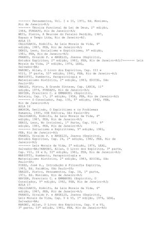 ------- Pensamentos, Vol. I e II, 1971, Ed. Monismo,
Rio de Janeiro-RJ;
------- Técnica Funcional da Lei de Deus, 2ª edição,
1984, FUNDAPU, Rio de Janeiro-RJ;
WEIL, Pierre, A Neurose do Paraíso Perdido, 1987,
Espaço e Tempo Ltda, Rio de Janeiro-RJ.
AULA 15
CALLIGARIS, Rodolfo, As Leis Morais da Vida, 4ª
edição, 1987, FEB, Rio de Janeiro-RJ;
DENIS, Leon, Socialismo e Espiritismo, 9ª edição,
1981, FEB, Rio de Janeiro-RJ;
FRANCO, Divaldo P. e ANGELIS, Joanna (Espírito),
Estudos Espíritas, 2ª edição, 1982, FEB, Rio de Janeiro-RJ;?------- Leis
Morais da Vida, 2ª edição, 1976, LEAL,
Salvador-BA;
KARDEC, Allan, O Livro dos Espíritos, Cap. III e
VIII, 3ª parte, 53ª edição, 1981, FEB, Rio de Janeiro-RJ;
MARIOTTI, Humberto, Parapsicologia e
Materialismo Histórico, 2ª edição, 1983, EDICEL, São
Paulo-SP;
UBALDI, Pietro, A Grande Síntese, Cap. LXXIX, 11ª
edição, 1979, FUNDAPU, Rio de Janeiro-RJ;
XAVIER, Francisco C. e EMMANUEL (Espírito),
Roteiro, Cap. 17, 2ª edição, 1958, FEB, Rio de Janeiro-RJ;
------- O Consolador, Pag. 135, 9ª edição, 1982, FEB,
Rio de Janeiro-RJ;
AULA 16
AMORIM, Deolindo, O Espiritismo e os Problemas
Humanos, 1985, USE Editora, São Paulo-SP;
CALLIGARIS, Rodolfo, As Leis Morais da Vida, 4ª
edição, 1987, FEB, Rio de Janeiro-RJ;
DENIS, Leon, No Invisível, 1ª Parte, Cap. VII, 9ª
edição, 1981, FEB, Rio de Janeiro-RJ;
------- Socialismo e Espiritismo, 9ª edição, 1981,
FEB, Rio de Janeiro-RJ;
FRANCO, Divaldo P. e ANGELIS, Joanna (Espírito),
Estudos Espíritas, Cap. 24, 2ª edição, 1982, FEB, Rio de
Janeiro-RJ;
------- Leis Morais da Vida, 2ª edição, 1976, LEAL,
Salvador-BA;?KARDEC, Allan, O Livro dos Espíritos, 3ª parte,
Cap. VII, IX e X, 53ª edição, 1981, FEB, Rio de Janeiro-RJ;
MARIOTTI, Humberto, Parapsicologia e
Materialismo Histórico, 2ª edição, 1983, EDICEL, São
Paulo-SP;
PIRES, José H., Introdução à Filosofia Espírita,
1983, Ed. Paidéia, São Paulo-SP;
UBALDI, Pietro, Pensamentos, Cap. IX, 1ª parte,
1971, Ed. Monismo, Rio de Janeiro-RJ;
XAVIER, Francisco C. e EMMANUEL (Espírito), O
Consolador, 9ª edição, 1982, FEB, Rio de Janeiro-RJ;
AULA 17
CALLIGARIS, Rodolfo, As Leis Morais da Vida, 4ª
edição, 1987, FEB, Rio de Janeiro-RJ;
FRANCO, Divaldo P. e ANGELIS, Joanna (Espírito),
Leis Morais da Vida, Cap. V e VI, 2ª edição, 1976, LEAL,
Salvador-BA;
KARDEC, Allan, O Livro dos Espíritos, Cap. V e VI,
3ª parte, 53ª edição, 1981, FEB, Rio de Janeiro-RJ;
 