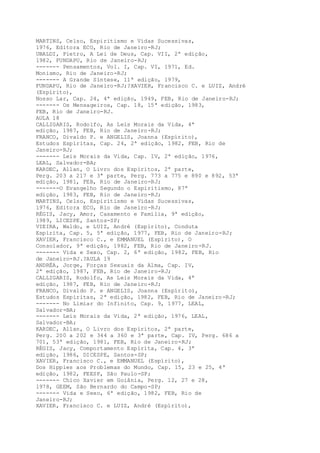 MARTINS, Celso, Espiritismo e Vidas Sucessivas,
1976, Editora ECO, Rio de Janeiro-RJ;
UBALDI, Pietro, A Lei de Deus, Cap. VII, 2ª edição,
1982, FUNDAPU, Rio de Janeiro-RJ;
------- Pensamentos, Vol. I, Cap. VI, 1971, Ed.
Monismo, Rio de Janeiro-RJ;
------- A Grande Síntese, 11ª edição, 1979,
FUNDAPU, Rio de Janeiro-RJ;?XAVIER, Francisco C. e LUIZ, André
(Espírito),
Nosso Lar, Cap. 24, 4ª edição, 1949, FEB, Rio de Janeiro-RJ;
------- Os Mensageiros, Cap. 18, 15ª edição, 1983,
FEB, Rio de Janeiro-RJ.
AULA 18
CALLIGARIS, Rodolfo, As Leis Morais da Vida, 4ª
edição, 1987, FEB, Rio de Janeiro-RJ;
FRANCO, Divaldo P. e ANGELIS, Joanna (Espírito),
Estudos Espíritas, Cap. 24, 2ª edição, 1982, FEB, Rio de
Janeiro-RJ;
------- Leis Morais da Vida, Cap. IV, 2ª edição, 1976,
LEAL, Salvador-BA;
KARDEC, Allan, O Livro dos Espíritos, 2ª parte,
Perg. 203 a 217 e 3ª parte, Perg. 773 a 775 e 890 e 892, 53ª
edição, 1981, FEB, Rio de Janeiro-RJ;
-------O Evangelho Segundo o Espiritismo, 87ª
edição, 1983, FEB, Rio de Janeiro-RJ;
MARTINS, Celso, Espiritismo e Vidas Sucessivas,
1976, Editora ECO, Rio de Janeiro-RJ;
RÉGIS, Jacy, Amor, Casamento e Família, 9ª edição,
1989, LICESPE, Santos-SP;
VIEIRA, Waldo, e LUIZ, André (Espírito), Conduta
Espírita, Cap. 5, 5ª edição, 1977, FEB, Rio de Janeiro-RJ;
XAVIER, Francisco C., e EMMANUEL (Espírito), O
Consolador, 9ª edição, 1982, FEB, Rio de Janeiro-RJ.
------- Vida e Sexo, Cap. 2, 6ª edição, 1982, FEB, Rio
de Janeiro-RJ.?AULA 19
ANDRÉA, Jorge, Forças Sexuais da Alma, Cap. IV,
2ª edição, 1987, FEB, Rio de Janeiro-RJ;
CALLIGARIS, Rodolfo, As Leis Morais da Vida, 4ª
edição, 1987, FEB, Rio de Janeiro-RJ;
FRANCO, Divaldo P. e ANGELIS, Joanna (Espírito),
Estudos Espíritas, 2ª edição, 1982, FEB, Rio de Janeiro-RJ;
------- No Limiar do Infinito, Cap. 9, 1977, LEAL,
Salvador-BA;
------- Leis Morais da Vida, 2ª edição, 1976, LEAL,
Salvador-BA;
KARDEC, Allan, O Livro dos Espíritos, 2ª parte,
Perg. 200 a 202 e 344 a 360 e 3ª parte, Cap. IV, Perg. 686 a
701, 53ª edição, 1981, FEB, Rio de Janeiro-RJ;
RÉGIS, Jacy, Comportamento Espírita, Cap. 4, 3ª
edição, 1986, DICESPE, Santos-SP;
XAVIER, Francisco C., e EMMANUEL (Espírito),
Dos Hippies aos Problemas do Mundo, Cap. 15, 23 e 25, 4ª
edição, 1982, FEESP, São Paulo-SP;
------- Chico Xavier em Goiânia, Perg. 12, 27 e 28,
1978, GEEM, São Bernardo do Campo-SP;
------- Vida e Sexo, 6ª edição, 1982, FEB, Rio de
Janeiro-RJ;
XAVIER, Francisco C. e LUIZ, André (Espírito),
 