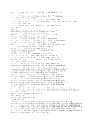 Ação e Reação, Cap. 15, 4ª edição, 1972, FEB, Rio de
Janeiro-RJ;
------- Evolução em Dois Mundos, Cap. 18, 4ª edição,
1977, FEB, Rio de Janeiro-RJ.
------- Missionários da Luz, 13ª edição, 1980, FEB,
Rio de Janeiro-RJ.?------- No Mundo Maior, Cap. 11, 9ª edição, 1981,
FEB, Rio de Janeiro-RJ.
------- Sexo e Destino 4ª edição, 1972, FEB, Rio de
Janeiro-RJ.
AULA 20
CALLIGARIS, Rodolfo, As Leis Morais da Vida, 4ª
edição, 1987, FEB, Rio de Janeiro-RJ;
DENIS, Leon, Depois da Morte, Parte Quinta, 11ª
edição, 1978, FEB, Rio de Janeiro-RJ;
FRANCO, Divaldo P. e ANGELIS, Joanna (Espírito),
Leis Morais da Vida, 2ª edição, 1976, LEAL, Salvador-BA;
KARDEC, Allan, O Livro dos Espíritos, 3ª parte,
Cap. XI e XII, 53ª edição, 1981, FEB, Rio de Janeiro-RJ;
-------O Evangelho Segundo o Espiritismo, 87ª
edição, 1983, FEB, Rio de Janeiro-RJ;
PIRES, Herculano, O Reino, 4ª edição, 1967,
EDICEL, São Paulo-SP;
XAVIER, Francisco C. e EMMANUEL (Espírito),
Roteiro, 2ª edição, 1958, FEB, Rio de Janeiro-RJ.
XAVIER, Francisco C. e LUIZ, André (Espírito), Os
Mensageiros, Cap. 39, 15ª edição, 1983, FEB, Rio de
Janeiro-RJ;?Contra capa
O Espiritismo é luz na alma para o crescimento da
humanidade. Representa a aquisição de um novo paradigma
na evolução espiritual da Terra. Seu avanço como
conhecimento possibilitará que se instale o Reino de Deus
tão bem pregado e vivido pelo Cristo. Sua luz e o eco de
sua mensagem consoladora reverbera nos corações
humanos desde os tempos de Allan Kardec, emissário da
Verdade. Começar a estudar-lhe os princípios, bem como a
vivenciar sua força motivadora é dever de todos nós.
Durante séculos o homem viveu no obscurantismo, carente
de renovação e esperança, até que as luzes do Consolador o
fizeram encontrar o verdadeiro endereço da felicidade.
Orelha esquerda
Adenáuer Novaes é Engenheiro, cursou Filosofia na Universidade
Católica de Salvador e Psicologia na Universidade Federal da Bahia. É
autor dos livros:
Reencarnação: processo educativo,
Amor Sempre, e
Sonhos: mensagens da alma
Orelha direita
“Um curso regular de Espiritismo seria professado com o fim de
desenvolver os princípios da Ciência e de difundir o gosto pelos estudos
sérios. Esse curso teria a vantagem de fundar a unidade de princípios,
de fazer adeptos esclarecidos, capazes de espalhar as idéias espíritas e
de desenvolver grande número de médiuns. Considero esse curso como
de natureza a exercer capital influência sobre o futuro do Espiritismo e
sobre suas consequências.” Allan Kardec.
 