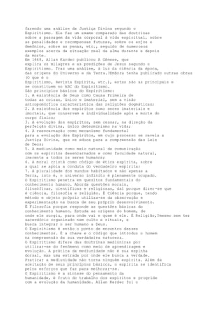 fazendo uma análise da Justiça Divina segundo o
Espiritismo. Ele faz um exame comparado das doutrinas
sobre a passagem da vida corporal à vida espiritual, sobre
as penalidades e recompensas futuras, sobre os anjos e
demônios, sobre as penas, etc., seguido de numerosos
exemplos acerca da situação real da alma durante e depois
da morte.
Em 1868, Allan Kardec publicou A Gênese, que
explica os milagres e as predições de Jesus segundo o
Espiritismo. Traz uma análise, à luz da ciência da época,
das origens do Universo e da Terra.?Embora tenha publicado outras obras
(O que é o
Espiritismo, Revista Espírita, etc.), estas são as principais e
se constituem no ABC do Espiritismo.
São princípios básicos do Espiritismo:
1. A existência de Deus como Causa Primeira de
todas as coisas, único e imaterial, sem a visão
antropomórfica característica das religiões dogmáticas;
2. A existência dos espíritos como seres imateriais e
imortais, que conservam a individualidade após a morte do
corpo físico;
3. A evolução dos espíritos, sem cessar, na direção da
perfeição divina, único determinismo na vida;
4. A reencarnação como mecanismo fundamental
para a evolução dos Espíritos, em cujo processo se revela a
Justiça Divina, que os educa para a compreensão das Leis
de Deus;
5. A mediunidade como meio natural de comunicação
com os espíritos desencarnados e como faculdade natural,
inerente a todos os seres humanos;
6. A moral cristã como código de ética espírita, sobre
a qual se apoia a conduta do verdadeiro espírita;
7. A pluralidade dos mundos habitados e não apenas a
Terra, isto é, o universo infinito é plenamente ocupado.
O Espiritismo penetra em quesitos fundamentais do
conhecimento humano. Aborda questões morais,
filosóficas, científicas e religiosas, daí porque dizer-se que
é ciência, filosofia e religião. É Ciência porque, tendo
método e objeto próprio utiliza-se da observação e
experimentação na busca de seu próprio desenvolvimento.
É Filosofia porque responde as questões básicas do
conhecimento humano. Estuda as origens do homem, de
onde ele surgiu, para onde vai e quem é ele. É Religião,?mesmo sem ter
sacerdócio organizado nem culto e rituais, e
busca integrar o ser humano a Deus.
O Espiritismo é então o ponto de encontro desses
conhecimentos. É a chave e o código que introduz o homem
na compreensão de sua verdadeira natureza.
O Espiritismo difere das doutrinas mediúnicas por
utilizar-se do fenômeno como meio de aprendizagem e
evolução. A prática da mediunidade não é sua espinha
dorsal, mas uma estrada por onde ele busca a verdade.
Praticar a mediunidade não torna ninguém espírita. Além da
aceitação de seus princípios básicos, o espírita se identifica
pelos esforços que faz para melhorar-se.
O Espiritismo é a síntese do pensamento da
humanidade, é fruto do trabalho dos espíritos e progride
com a evolução da humanidade. Allan Kardec foi o
 