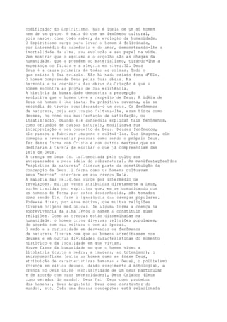 codificador do Espiritismo. Não é idéia de um só homem
nem de um grupo, é mais do que um fenômeno cultural,
pois nasce, como todo saber, da evolução da humanidade.
O Espiritismo surge para levar o homem à felicidade,
por intermédio da sabedoria e do amor, demonstrando-lhe a
imortalidade da alma, sua evolução e seu papel na vida.
Vem mostrar que o egoísmo e o orgulho são as chagas da
humanidade, que a prendem ao materialismo, tirando-lhe a
esperança no futuro e a alegria em viver.?2. Deus
Deus é a causa primeira de todas as coisas. Tudo o
que existe é Sua criação. Não há nada criado fora d’Ele.
O homem compreende Deus pelas Suas obras. Na
harmonia e na coerência das obras da Criação é que o
homem encontra as provas de Sua existência.
A história da humanidade demonstra a percepção
evolutiva que o homem teve a respeito de Deus. A idéia de
Deus no homem é-lhe inata. Na primitiva caverna, ele se
escondia do trovão considerando-o um deus. Os fenômenos
da natureza, cuja explicação faltava-lhe, eram tidos como
deuses, ou como sua manifestação de satisfação, ou
insatisfação. Quando ele conseguia explicar tais fenômenos,
como oriundos de causas naturais, modificava sua
interpretação e seu conceito de Deus. Desses fenômenos,
ele passou a fabricar imagens e cultuá-las. Das imagens, ele
começou a reverenciar pessoas como sendo o próprio Deus.
Fez dessa forma com Cristo e com outros mestres que se
dedicaram à tarefa de ensinar o que já compreendiam das
leis de Deus.
A crença em Deus foi influenciada pelo culto aos
antepassados e pela idéia do sobrenatural. As manifestações?dos
“espíritos da natureza” fizeram parte da constituição da
concepção de Deus. A forma como os homens cultuavam
seus “mortos” interfere em sua crença Nele.
A maioria das religiões surge por intermédio de
revelações, muitas vezes atribuídas diretamente a Deus,
porém trazidas por espíritos que, em se comunicando com
os homens de forma por estes desconhecida, são tomados
como sendo Ele, face à ignorância das crenças populares.
Pode-se dizer, por esse motivo, que muitas religiões
tiveram origens mediúnicas. De alguma forma a crença na
sobrevivência da alma levou o homem a constituir suas
religiões. Como as crenças estão disseminadas na
humanidade, o homem criou diversas religiões populares,
de acordo com sua cultura e com as épocas.
O medo e a curiosidade em desvendar os fenômenos
da natureza fizeram com que os homens acreditassem nos
deuses e em outras divindades características do momento
histórico e da localidade em que viviam.
Houve fases da humanidade em que o homem viveu a
litolatria (culto à pedra, a imagens, ao totemismo), o
antropomorfismo (culto ao homem como se fosse Deus,
atribuição de características humanas a Deus), o politeísmo
(crença em vários deuses, dando surgimento à mitologia), a
crença no Deus único (exclusividade de um deus particular
e de acordo com suas necessidades), Deus Criador (Deus
como gerador do mundo), Deus Pai (Deus como protetor
dos homens), Deus Arquiteto (Deus como construtor do
mundo), etc. Cada uma dessas concepções está relacionada
 