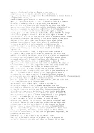 com a evolução psíquica do homem e com sua
compreensão de si mesmo. Quanto mais evoluído o
espírito, melhor ele compreende Deus?Contrário a essas fases e
independente delas, o
homem também aproximou-se da negação da existência de
Deus, afirmando-se materialista. O materialismo é a crença
na matéria como origem e fim de tudo que existe. O
materialista é alguém que não acredita em nada que dela
não se origine. Para ele, não existe realidade espiritual ou
qualquer fenômeno de natureza subjetiva. O materialismo
significa a crença em um vazio absoluto após a morte,
sendo, por isso uma doutrina nihilista. Nada existe no corpo
a não ser a própria matéria. Não há vida após a morte. A
vida material é a única que existe. Para o materialista, viver
no corpo é tudo que lhe resta, o que pode levar a uma vida
sem uma ética, pois que, não havendo nada além dela,
nenhuma conseqüência terão seus atos. A sociedade se
tornaria primitiva e extremamente dilapidadora da
individualidade e da moral, levando o homem à idade da
pedra onde vigoraria a lei do mais forte e do mais
aquinhoado.
Diferente do materialismo, o espiritualismo admite a
existência de alguma coisa além da matéria. Há algo que
sobrevive à morte do corpo. Esse algo é a alma ou espírito.
O corpo é um instrumento para que o espírito possa viver
no mundo material. O espiritualismo não alcança a vida
espiritual tão amiúde como o espiritismo o faz. É
espiritualista quem acredite que além da matéria há algo de
transcendente a ela. Ser espiritualista não quer dizer ser
espírita. As grandes religiões da humanidade são
espiritualistas. Algumas acreditam na pré-existência da
alma, outras não. O espiritualismo leva a uma esperança no
porvir. O aspecto moral passa a ter importância para a
situação do ser após a morte. O espiritualismo supera o
materialismo por que aponta para um destino estruturante e?esperançoso
para o homem. Ele assim pode entrever novas
possibilidades de alcançar sua felicidade. Não se fixa num
fatalismo destrutivo e angustiante.
Ao se questionar sobre Deus, sobre a origem do
Universo e sobre a Vida, o homem percebeu que Sua
existência é necessária, pois que não consegue explicar a
origem de tudo que existe sem Ele. Necessariamente ele
então buscou uma causa primeira. A essa causa primeira,
abstrata em sua essência, ele chamou de Deus. A idéia de
Deus é necessária para o homem compreender a sua própria
natureza. O homem por si só não se auto-explica.
A idéia de Deus é inata no homem. É como se Deus
pusesse sua “marca” na criatura. Não seria possível ser
diferente. Mesmo os que dizem não acreditar em Deus têm
a consciência de Sua existência. A não crença em Deus,
muitas vezes, é conseqüência de um deus antropomórfico
que foi “desenhado” pelas religiões dogmáticas. Esse deus
está, aos poucos, morrendo, dando lugar ao Deus único,
nascido da consciência do ser que se percebeu espírito, em
processo de evolução.
Como explicar a existência do Universo? Como
explicar a harmonia entre os globos, sóis e mundos no
infinito? Decerto que não foi obra do homem. Há um ser
 