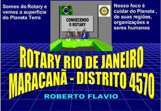 Somos do Rotary e vemos a superfície do Planeta Terra Nosso foco é cuidar do Planeta , de suas regiões, organizações e seres humanos ROTARY RIO DE JANEIRO MARACANÃ - DISTRITO 4570 ROBERTO FLAVIO 