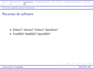 Historia   Desenvolvimento   Caracter´
                                     ısticas     O Projeto no Mundo   Existe um dono?   Qualiﬁca¸˜o proﬁssional
                                                                                                ca                Concluindo


Os recursos necess´rios para seu funcionamento
                  a



Recursos de software



               Debian? Ubuntu? Fedora? OpenSuse?
               FreeBSD? NetBSD? OpenBSD?




Compreendendo o PostgreSQL...                                                                              ENECOMP, 2009
 
