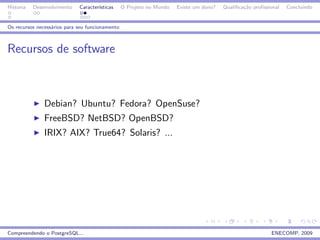 Historia   Desenvolvimento   Caracter´
                                     ısticas     O Projeto no Mundo   Existe um dono?   Qualiﬁca¸˜o proﬁssional
                                                                                                ca                Concluindo


Os recursos necess´rios para seu funcionamento
                  a



Recursos de software



               Debian? Ubuntu? Fedora? OpenSuse?
               FreeBSD? NetBSD? OpenBSD?
               IRIX? AIX? True64? Solaris? ...




Compreendendo o PostgreSQL...                                                                              ENECOMP, 2009
 