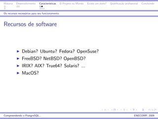 Historia   Desenvolvimento   Caracter´
                                     ısticas     O Projeto no Mundo   Existe um dono?   Qualiﬁca¸˜o proﬁssional
                                                                                                ca                Concluindo


Os recursos necess´rios para seu funcionamento
                  a



Recursos de software



               Debian? Ubuntu? Fedora? OpenSuse?
               FreeBSD? NetBSD? OpenBSD?
               IRIX? AIX? True64? Solaris? ...
               MacOS?




Compreendendo o PostgreSQL...                                                                              ENECOMP, 2009
 