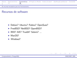 Historia   Desenvolvimento   Caracter´
                                     ısticas     O Projeto no Mundo   Existe um dono?   Qualiﬁca¸˜o proﬁssional
                                                                                                ca                Concluindo


Os recursos necess´rios para seu funcionamento
                  a



Recursos de software



               Debian? Ubuntu? Fedora? OpenSuse?
               FreeBSD? NetBSD? OpenBSD?
               IRIX? AIX? True64? Solaris? ...
               MacOS?
               Windows?




Compreendendo o PostgreSQL...                                                                              ENECOMP, 2009
 