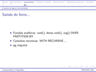 Historia   Desenvolvimento   Caracter´
                                     ısticas   O Projeto no Mundo   Existe um dono?   Qualiﬁca¸˜o proﬁssional
                                                                                              ca                Concluindo


Exemplos de alguma funcionalidades



Saindo do forno...



               Fun¸˜es anal´
                  co       ıticas: rank(), dense rank(), avg() OVER
               PARTITION BY
               Consultas recursivas: WITH RECURSIVE ...
               pg migrator




Compreendendo o PostgreSQL...                                                                            ENECOMP, 2009
 
