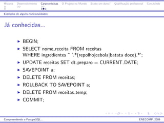 Historia   Desenvolvimento   Caracter´
                                     ısticas   O Projeto no Mundo   Existe um dono?   Qualiﬁca¸˜o proﬁssional
                                                                                              ca                Concluindo


Exemplos de alguma funcionalidades



J´ conhecidas...
 a

               BEGIN;
               SELECT nome receita FROM receitas
               WHERE ingredientes ˜ ’.*(repolho|cebola|batata doce).*’;
               UPDATE receitas SET dt preparo = CURRENT DATE;
               SAVEPOINT a;
               DELETE FROM receitas;
               ROLLBACK TO SAVEPOINT a;
               DELETE FROM receitas temp;
               COMMIT;


Compreendendo o PostgreSQL...                                                                            ENECOMP, 2009
 