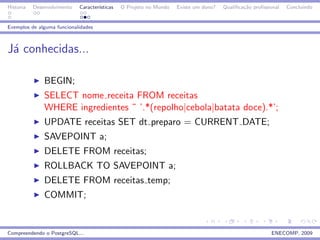 Historia   Desenvolvimento   Caracter´
                                     ısticas   O Projeto no Mundo   Existe um dono?   Qualiﬁca¸˜o proﬁssional
                                                                                              ca                Concluindo


Exemplos de alguma funcionalidades



J´ conhecidas...
 a

               BEGIN;
               SELECT nome receita FROM receitas
               WHERE ingredientes ˜ ’.*(repolho|cebola|batata doce).*’;
               UPDATE receitas SET dt preparo = CURRENT DATE;
               SAVEPOINT a;
               DELETE FROM receitas;
               ROLLBACK TO SAVEPOINT a;
               DELETE FROM receitas temp;
               COMMIT;


Compreendendo o PostgreSQL...                                                                            ENECOMP, 2009
 