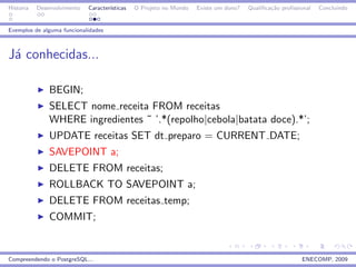 Historia   Desenvolvimento   Caracter´
                                     ısticas   O Projeto no Mundo   Existe um dono?   Qualiﬁca¸˜o proﬁssional
                                                                                              ca                Concluindo


Exemplos de alguma funcionalidades



J´ conhecidas...
 a

               BEGIN;
               SELECT nome receita FROM receitas
               WHERE ingredientes ˜ ’.*(repolho|cebola|batata doce).*’;
               UPDATE receitas SET dt preparo = CURRENT DATE;
               SAVEPOINT a;
               DELETE FROM receitas;
               ROLLBACK TO SAVEPOINT a;
               DELETE FROM receitas temp;
               COMMIT;


Compreendendo o PostgreSQL...                                                                            ENECOMP, 2009
 