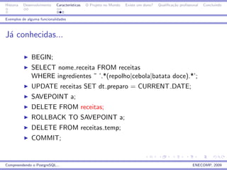 Historia   Desenvolvimento   Caracter´
                                     ısticas   O Projeto no Mundo   Existe um dono?   Qualiﬁca¸˜o proﬁssional
                                                                                              ca                Concluindo


Exemplos de alguma funcionalidades



J´ conhecidas...
 a

               BEGIN;
               SELECT nome receita FROM receitas
               WHERE ingredientes ˜ ’.*(repolho|cebola|batata doce).*’;
               UPDATE receitas SET dt preparo = CURRENT DATE;
               SAVEPOINT a;
               DELETE FROM receitas;
               ROLLBACK TO SAVEPOINT a;
               DELETE FROM receitas temp;
               COMMIT;


Compreendendo o PostgreSQL...                                                                            ENECOMP, 2009
 