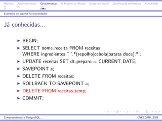 Historia   Desenvolvimento   Caracter´
                                     ısticas   O Projeto no Mundo   Existe um dono?   Qualiﬁca¸˜o proﬁssional
                                                                                              ca                Concluindo


Exemplos de alguma funcionalidades



J´ conhecidas...
 a

               BEGIN;
               SELECT nome receita FROM receitas
               WHERE ingredientes ˜ ’.*(repolho|cebola|batata doce).*’;
               UPDATE receitas SET dt preparo = CURRENT DATE;
               SAVEPOINT a;
               DELETE FROM receitas;
               ROLLBACK TO SAVEPOINT a;
               DELETE FROM receitas temp;
               COMMIT;


Compreendendo o PostgreSQL...                                                                            ENECOMP, 2009
 