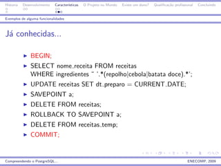 Historia   Desenvolvimento   Caracter´
                                     ısticas   O Projeto no Mundo   Existe um dono?   Qualiﬁca¸˜o proﬁssional
                                                                                              ca                Concluindo


Exemplos de alguma funcionalidades



J´ conhecidas...
 a

               BEGIN;
               SELECT nome receita FROM receitas
               WHERE ingredientes ˜ ’.*(repolho|cebola|batata doce).*’;
               UPDATE receitas SET dt preparo = CURRENT DATE;
               SAVEPOINT a;
               DELETE FROM receitas;
               ROLLBACK TO SAVEPOINT a;
               DELETE FROM receitas temp;
               COMMIT;


Compreendendo o PostgreSQL...                                                                            ENECOMP, 2009
 