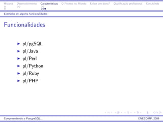 Historia   Desenvolvimento   Caracter´
                                     ısticas   O Projeto no Mundo   Existe um dono?   Qualiﬁca¸˜o proﬁssional
                                                                                              ca                Concluindo


Exemplos de alguma funcionalidades



Funcionalidades

               pl/pgSQL
               pl/Java
               pl/Perl
               pl/Python
               pl/Ruby
               pl/PHP




Compreendendo o PostgreSQL...                                                                            ENECOMP, 2009
 