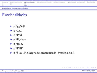 Historia   Desenvolvimento   Caracter´
                                     ısticas   O Projeto no Mundo   Existe um dono?   Qualiﬁca¸˜o proﬁssional
                                                                                              ca                Concluindo


Exemplos de alguma funcionalidades



Funcionalidades

               pl/pgSQL
               pl/Java
               pl/Perl
               pl/Python
               pl/Ruby
               pl/PHP
               pl/Sua Linguagem de programa¸˜o preferida aqui
                                           ca




Compreendendo o PostgreSQL...                                                                            ENECOMP, 2009
 