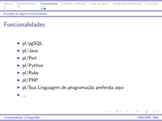 Historia   Desenvolvimento   Caracter´
                                     ısticas   O Projeto no Mundo   Existe um dono?   Qualiﬁca¸˜o proﬁssional
                                                                                              ca                Concluindo


Exemplos de alguma funcionalidades



Funcionalidades

               pl/pgSQL
               pl/Java
               pl/Perl
               pl/Python
               pl/Ruby
               pl/PHP
               pl/Sua Linguagem de programa¸˜o preferida aqui
                                           ca
               ...



Compreendendo o PostgreSQL...                                                                            ENECOMP, 2009
 