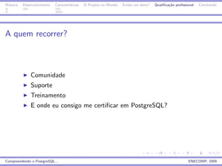 Historia   Desenvolvimento   Caracter´
                                     ısticas   O Projeto no Mundo   Existe um dono?   Qualiﬁca¸˜o proﬁssional
                                                                                              ca                Concluindo




A quem recorrer?



               Comunidade
               Suporte
               Treinamento
               E onde eu consigo me certiﬁcar em PostgreSQL?




Compreendendo o PostgreSQL...                                                                            ENECOMP, 2009
 