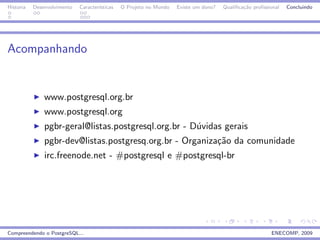 Historia   Desenvolvimento   Caracter´
                                     ısticas   O Projeto no Mundo   Existe um dono?   Qualiﬁca¸˜o proﬁssional
                                                                                              ca                Concluindo




Acompanhando


               www.postgresql.org.br
               www.postgresql.org
               pgbr-geral@listas.postgresql.org.br - D´vidas gerais
                                                      u
               pgbr-dev@listas.postgresq.org.br - Organiza¸˜o da comunidade
                                                          ca
               irc.freenode.net - #postgresql e #postgresql-br




Compreendendo o PostgreSQL...                                                                            ENECOMP, 2009
 