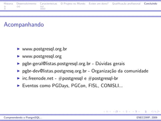 Historia   Desenvolvimento   Caracter´
                                     ısticas   O Projeto no Mundo   Existe um dono?   Qualiﬁca¸˜o proﬁssional
                                                                                              ca                Concluindo




Acompanhando


               www.postgresql.org.br
               www.postgresql.org
               pgbr-geral@listas.postgresql.org.br - D´vidas gerais
                                                      u
               pgbr-dev@listas.postgresq.org.br - Organiza¸˜o da comunidade
                                                          ca
               irc.freenode.net - #postgresql e #postgresql-br
               Eventos como PGDays, PGCon, FISL, CONISLI...




Compreendendo o PostgreSQL...                                                                            ENECOMP, 2009
 