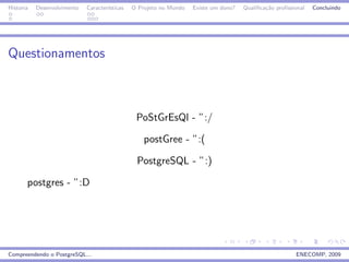 Historia   Desenvolvimento   Caracter´
                                     ısticas   O Projeto no Mundo   Existe um dono?   Qualiﬁca¸˜o proﬁssional
                                                                                              ca                Concluindo




Questionamentos



                                                PoStGrEsQl - ”:/

                                                   postGree - ”:(

                                                PostgreSQL - ”:)

       postgres - ”:D




Compreendendo o PostgreSQL...                                                                            ENECOMP, 2009
 