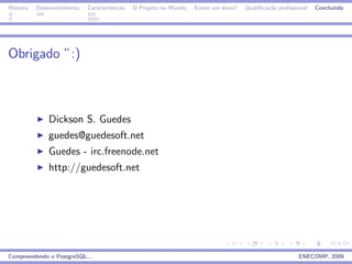 Historia   Desenvolvimento   Caracter´
                                     ısticas   O Projeto no Mundo   Existe um dono?   Qualiﬁca¸˜o proﬁssional
                                                                                              ca                Concluindo




Obrigado ”:)



               Dickson S. Guedes
               guedes@guedesoft.net
               Guedes - irc.freenode.net
               http://guedesoft.net




Compreendendo o PostgreSQL...                                                                            ENECOMP, 2009
 