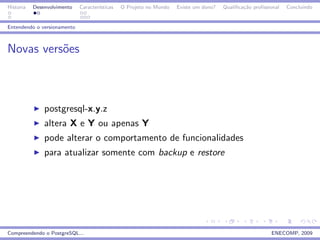Historia   Desenvolvimento   Caracter´
                                     ısticas   O Projeto no Mundo   Existe um dono?   Qualiﬁca¸˜o proﬁssional
                                                                                              ca                Concluindo


Entendendo o versionamento



Novas vers˜es
          o



               postgresql-x.y.z
               altera X e Y ou apenas Y
               pode alterar o comportamento de funcionalidades
               para atualizar somente com backup e restore




Compreendendo o PostgreSQL...                                                                            ENECOMP, 2009
 