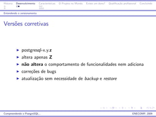 Historia   Desenvolvimento   Caracter´
                                     ısticas   O Projeto no Mundo   Existe um dono?   Qualiﬁca¸˜o proﬁssional
                                                                                              ca                Concluindo


Entendendo o versionamento



Vers˜es corretivas
    o



               postgresql-x.y.z
               altera apenas Z
               n˜o altera o comportamento de funcionalidades nem adiciona
                a
               corre¸˜es de bugs
                    co
               atualiza¸˜o sem necessidade de backup e restore
                       ca




Compreendendo o PostgreSQL...                                                                            ENECOMP, 2009
 