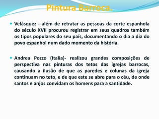Pintura Barroca.
 Velásquez - além de retratar as pessoas da corte espanhola

do século XVII procurou registrar em seus quadros também
os tipos populares do seu país, documentando o dia a dia do
povo espanhol num dado momento da história.
 Andrea Pozzo (Italia)- realizou grandes composições de

perspectiva nas pinturas dos tetos das igrejas barrocas,
causando a ilusão de que as paredes e colunas da igreja
continuam no teto, e de que este se abre para o céu, de onde
santos e anjos convidam os homens para a santidade.

 