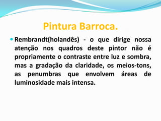 Pintura Barroca.
 Rembrandt(holandês) - o que dirige nossa

atenção nos quadros deste pintor não é
propriamente o contraste entre luz e sombra,
mas a gradação da claridade, os meios-tons,
as penumbras que envolvem áreas de
luminosidade mais intensa.

 