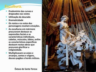 Escultura.
 Predomínio das curvas e
drapeados nas vestes
 Utilização do dourado
 Dramaticidade
 Os rostos e os estos dos
personagens revelam emoções.
 As esculturas em mármore
procuraram destacar as

expressões faciais e as
características individuais,
cabelos, músculos, lábios, enfim
as características específicas
destoam nestas obras que
procuram glorificar a
religiosidade.
 Multiplicavam-se anjos e
arcanjos, santos e virgens,
deuses pagãos e heróis míticos.

Êxtase de Santa Teresa

 
