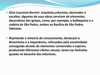  Gian Lourenzo Bernini arquiteto,urbanista, decorador e

escultor, algumas de suas obras serviram de elementos
decorativos das igrejas, como, por exemplo, o baldaquino e a
cadeira de São Pedro, ambos na Basílica de São Pedro,
Vaticano.
 Rejeitando a simetria do renascimento, destacam o

dinamismo e a imponência, reforçados pela emotividade
conseguida através de elementos contorcidos e espirais,
produzindo diferentes efeitos visuais, tanto nas fachadas
quanto no desenho dos interiores.

 
