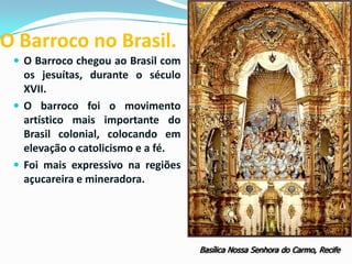 O Barroco no Brasil.
 O Barroco chegou ao Brasil com

os jesuítas, durante o século
XVII.
 O barroco foi o movimento
artístico mais importante do
Brasil colonial, colocando em
elevação o catolicismo e a fé.
 Foi mais expressivo na regiões
açucareira e mineradora.

Basílica Nossa Senhora do Carmo, Recife

 