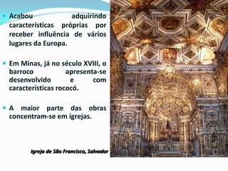  Acabou

adquirindo
características próprias por
receber influência de vários
lugares da Europa.

 Em Minas, já no século XVIII, o

barroco
apresenta-se
desenvolvido
e
com
características rococó.
 A maior parte das

obras
concentram-se em igrejas.

Igreja de São Francisco, Salvador

 