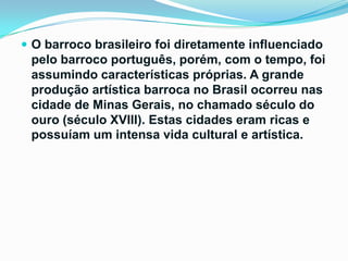  O barroco brasileiro foi diretamente influenciado

pelo barroco português, porém, com o tempo, foi
assumindo características próprias. A grande
produção artística barroca no Brasil ocorreu nas
cidade de Minas Gerais, no chamado século do
ouro (século XVIII). Estas cidades eram ricas e
possuíam um intensa vida cultural e artística.

 