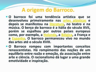 A origem do Barroco.
 O barroco foi uma tendência artística que se
desenvolveu primeiramente nas artes plásticas e
depois se manifestou na literatura, no teatro e na
música. O berço do barroco é a Itália do século XVII,
porém se espalhou por outros países europeus
como, por exemplo, a Holanda, a Bélgica, a França e

a Espanha. O barroco permaneceu vivo no mundo
das artes até o século XVIII.
 O Barroco rompeu com importantes conceitos
renascentistas. Há rompimento das noções de um
equilíbrio entre razão e emoção, da associação entre
arte e ciência. O racionalismo dá lugar a uma grande
emotividade e inspiração.

 