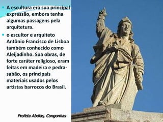  A escultura era sua principal

expressão, embora tenha
algumas passagens pela
arquitetura.
 o escultor e arquiteto
Antônio Francisco de Lisboa
também conhecido como
Aleijadinho. Sua obras, de
forte caráter religioso, eram
feitas em madeira e pedrasabão, os principais
materiais usados pelos
artistas barrocos do Brasil.

Profeta Abdias, Congonhas

 