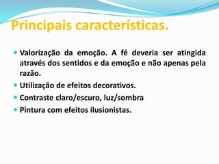 Principais características.
 Valorização da emoção. A fé deveria ser atingida
através dos sentidos e da emoção e não apenas pela
razão.
 Utilização de efeitos decorativos.

 Contraste claro/escuro, luz/sombra
 Pintura com efeitos ilusionistas.

 