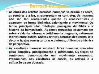Barroco Europeu.
 As obras dos artistas barrocos europeus valorizam as cores,

as sombras e a luz, e representam os contrates. As imagens
não são tão centralizadas quanto as renascentistas e
aparecem de forma dinâmica, valorizando o movimento. Os
temas principais são: mitologia, passagens da Bíblia e a
história da humanidade. As cenas retratadas costumam ser
sobre a vida da nobreza, o cotidiano da burguesia, naturezasmortas entre outros. Muitos artistas barrocos dedicaram-se a
decorar igrejas com esculturas e pinturas, utilizando a técnica
da perspectiva.
 As esculturas barrocas mostram faces humanas marcadas
pelas emoções, principalmente o sofrimento. Os traços se
contorcem, demonstrando um movimento exagerado.
Predominam nas esculturas as curvas, os relevos e a
utilização da cor dourada.

 