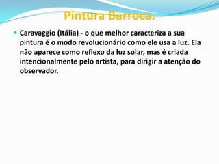 Pintura Barroca.
 Caravaggio (Itália) - o que melhor caracteriza a sua

pintura é o modo revolucionário como ele usa a luz. Ela
não aparece como reflexo da luz solar, mas é criada
intencionalmente pelo artista, para dirigir a atenção do
observador.

 